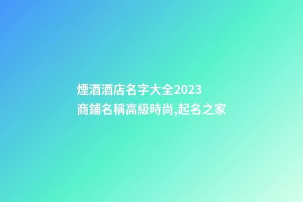 煙酒酒店名字大全2023 商鋪名稱高級時尚,起名之家-第1張-店鋪起名-玄機派